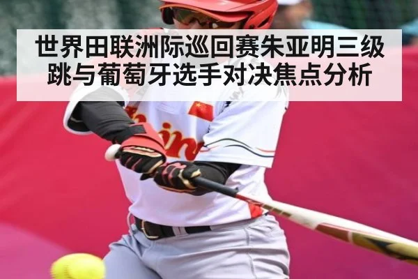 世界田联洲际巡回赛朱亚明三级跳与葡萄牙选手对决焦点分析