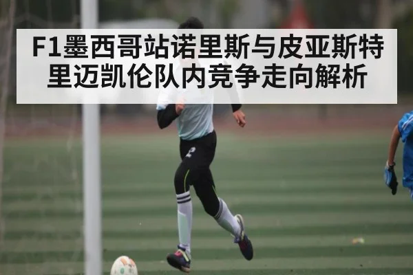 F1墨西哥站诺里斯与皮亚斯特里迈凯伦队内竞争走向解析